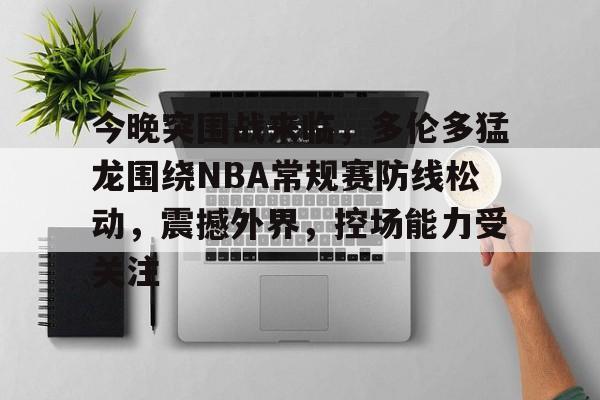 今晚突围战来临，多伦多猛龙围绕NBA常规赛防线松动，震撼外界，控场能力受关注的简单介绍-体育赔率