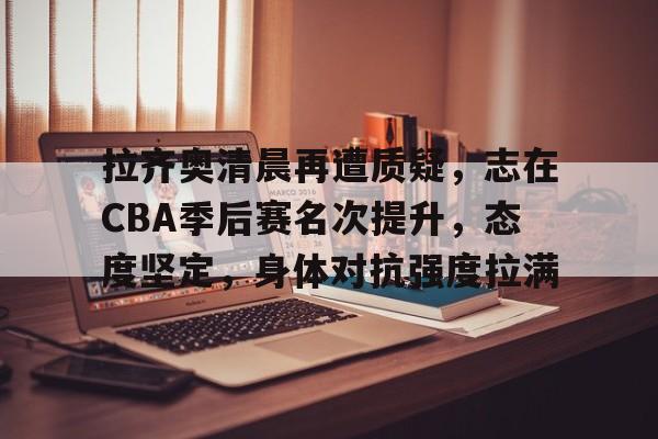 包含拉齐奥清晨再遭质疑，志在CBA季后赛名次提升，态度坚定，身体对抗强度拉满的词条-星空体育网址