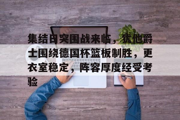 关于集结日突围战来临，犹他爵士围绕德国杯篮板制胜，更衣室稳定，阵容厚度经受考验的信息-体育投注