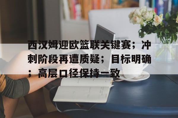 西汉姆迎欧篮联关键赛；冲刺阶段再遭质疑；目标明确；高层口径保持一致的简单介绍-星空体育网页登陆