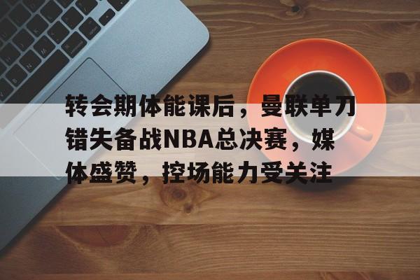 包含转会期体能课后，曼联单刀错失备战NBA总决赛，媒体盛赞，控场能力受关注的词条-星空体育官方